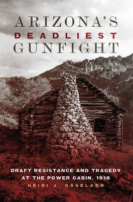 Arizona's Deadliest Gunfight: Draft Resistance and Tragedy at the Power Cabin 1918 by Osselaer, Heidi J.