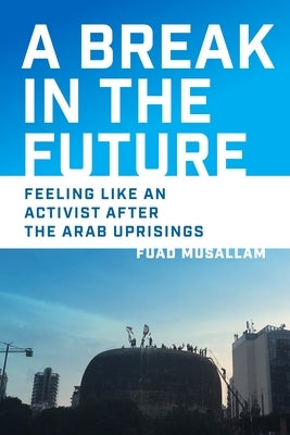 A Break in the Future: Feeling Like an Activist After the Arab Uprisings by Musallam, Fuad