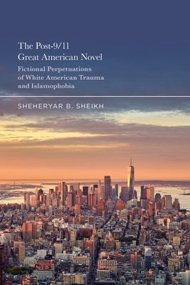 The Post-9/11 Great American Novel: Fictional Perpetuations of White American Trauma and Islamophobia by Sheikh, Sheheryar
