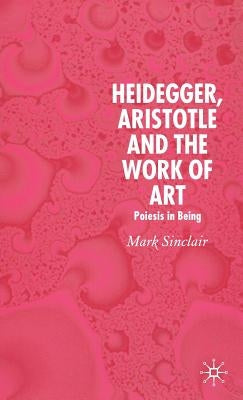 Heidegger, Aristotle and the Work of Art: Poeisis in Being by Sinclair, Mark