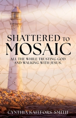 Shattered to Mosaic: All the While Trusting God and walking with Jesus. by Kaitfors-Smith, Cynthia