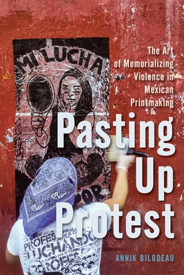 Pasting Up Protest: The Art of Memorializing Violence in Mexican Printmaking Volume 9 by Bilodeau, Annik
