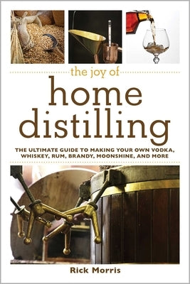 The Joy of Home Distilling: The Ultimate Guide to Making Your Own Vodka, Whiskey, Rum, Brandy, Moonshine, and More by Morris, Rick