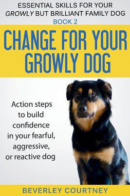 Change for your Growly Dog!: Action steps to build confidence in your fearful, aggressive, or reactive dog by Courtney, Beverley