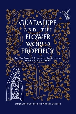 Guadalupe and the Flower World Prophecy: How God Prepared the Americas for Conversion Before the Lady Appeared by Gonzalez, Joseph Julian