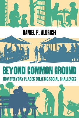Beyond Common Ground: How Everyday Places Solve Big Social Challenges by Aldrich, Daniel P.