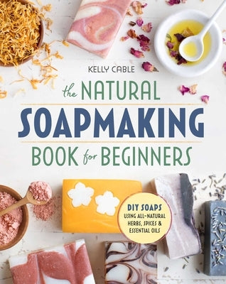 The Natural Soap Making Book for Beginners: Do-It-Yourself Soaps Using All-Natural Herbs, Spices, and Essential Oils by Cable, Kelly