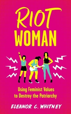 Riot Woman: Using Feminist Values to Destroy the Patriarchy by Whitney, Eleanor C.