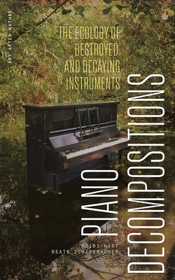 Piano Decompositions: The Ecology of Destroyed and Decaying Instruments by Hart, Heidi