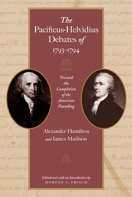 The Pacificus-Helvidius Debates of 1793-1794: Toward the Completion of the American Founding by Hamilton, Alexander