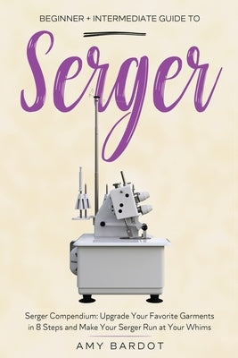 Serger: Beginner + Intermediate Guide to Serger: Serger Compendium: Upgrade Your Favorite Garments in 8 Steps and Make Your Serger at Your Whims by Bardot, Amy