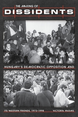 The Making of Dissidents: Hungary's Democratic Opposition and Its Western Friends, 1973-1998 by Harms, Victoria