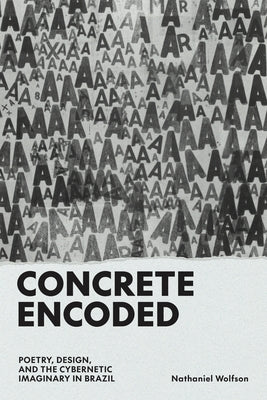 Concrete Encoded: Poetry, Design, and the Cybernetic Imaginary in Brazil by Wolfson, Nathaniel