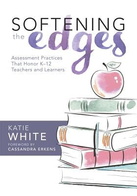 Softening the Edges: Assessment Practices That Honor K-12 Teachers and Learners (Using Responsible Assessment Methods in Ways That Support Student Eng by White, Katie