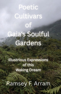 Poetic Cultivars of Gaia's Soulful Garden: Illustrious Expressions of This Waking Dream by Arram, Ramsey F.
