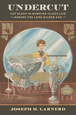 Undercut: Cut Glass in Working-Class Life During the Long Gilded Age by Larnerd, Joseph