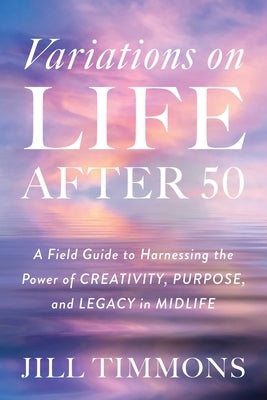 Variations on Life After 50: A Field Guide to Harnessing the Power of Creativity, Purpose, and Legacy in Midlife by Timmons, Jill