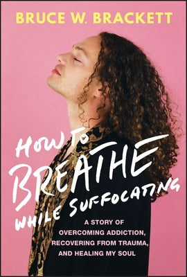 How to Breathe While Suffocating: A Story of Overcoming Addiction, Recovering from Trauma, and Healing My Soul by Brackett, Bruce W.