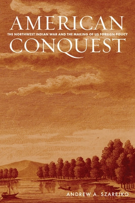American Conquest: The Northwest Indian War and the Making of Us Foreign Policy by Szarejko, Andrew A.