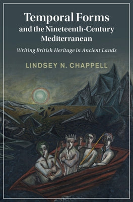 Temporal Forms and the Nineteenth-Century Mediterranean: Writing British Heritage in Ancient Lands by Chappell, Lindsey N.