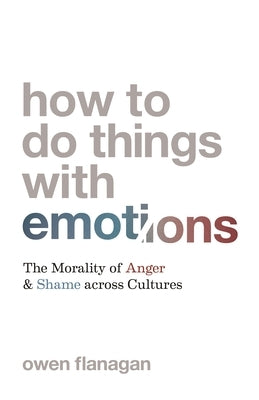 How to Do Things with Emotions: The Morality of Anger and Shame Across Cultures by Flanagan, Owen