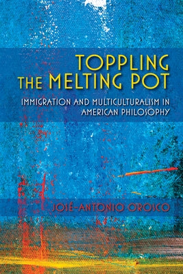 Toppling the Melting Pot: Immigration and Multiculturalism in American Pragmatism by Orosco, JosÃ©-Antonio