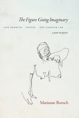 The Figure Going Imaginary: Life Drawing, Poetry, the Cadaver Lab; A Year in Pieces by Boruch, Marianne