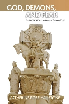God, Demons, and Fear: Emotion, the Self, and Self-Control in Gregory of Tours by Hailstone, Catherine-Rose