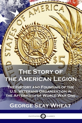 The Story of the American Legion: The History and Founding of the U.S. Veterans Organization in the Aftermath of World War One by Wheat, George Seay