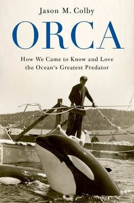 Orca: How We Came to Know and Love the Ocean's Greatest Predator by Colby, Jason M.