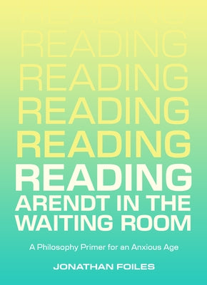 Reading Arendt in the Waiting Room: A Philosophy Primer for an Anxious Age by Foiles, Jonathan