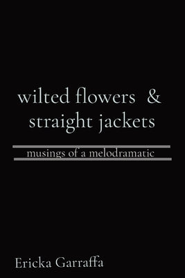 wilted flowers & straight jackets: musings of a melodramatic by Garraffa, Ericka H.