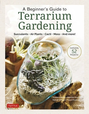 A Beginner's Guide to Terrarium Gardening: Succulents, Air Plants, Cacti, Moss and More! (Contains 52 Projects) by Katsuji, Sueko