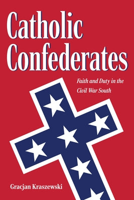 Catholic Confederates: Faith and Duty in the Civil War South by Kraszewski