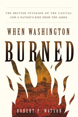 When Washington Burned: The British Invasion of the Capital and a Nation's Rise from the Ashes by Watson, Robert P.