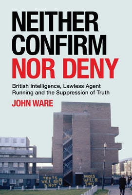 Neither Confirm Nor Deny: British Intelligence, Lawless Agent Running and the Suppression of Truth by Ware, John