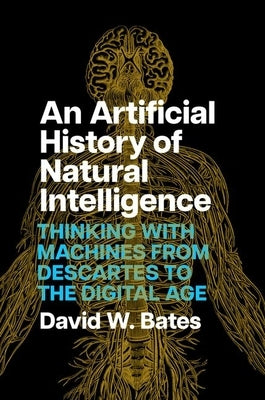 An Artificial History of Natural Intelligence: Thinking with Machines from Descartes to the Digital Age by Bates, David W.