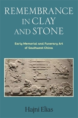 Remembrance in Clay and Stone: Early Memorial and Funerary Art of Southwest China by Elias, Hajni
