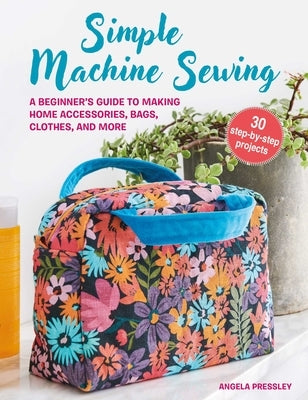 Simple Machine Sewing: 30 Step-By-Step Projects: A Beginner's Guide to Making Home Accessories, Bags, Clothes, and More by Pressley, Angela