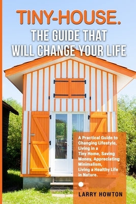 Tiny-House. The Guide that Will Change Your Life: A Practical Guide to Changing Lifestyle, Living in a Tiny Home, Saving Money, Appreciating Minimalis by Howton, Larry