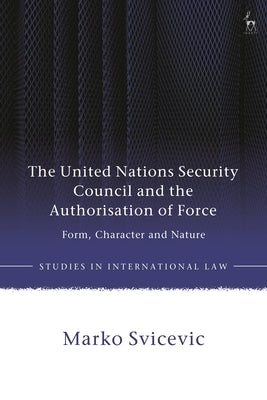 The United Nations Security Council and the Authorisation of Force: Form, Character and Nature by Svicevic, Marko