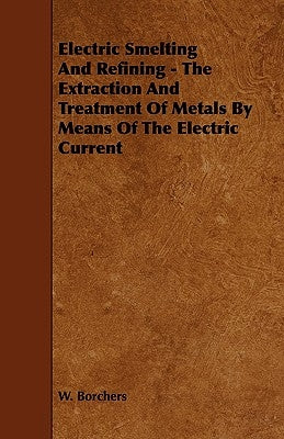 Electric Smelting and Refining - The Extraction and Treatment of Metals by Means of the Electric Current by Borchers, W.