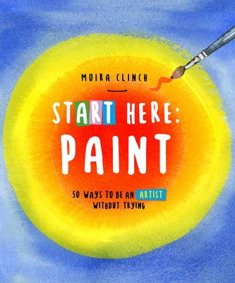 Start Here: Paint: 50 Ways to Be an Artist Without Trying by Clinch, Moira