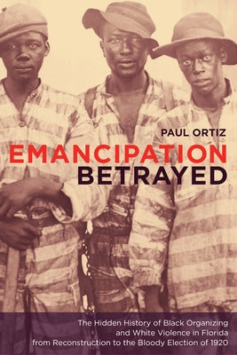 Emancipation Betrayed: The Hidden History of Black Organizing and White Violence in Florida from Reconstruction to the Bloody Election of 1920 Volume by Ortiz, Paul