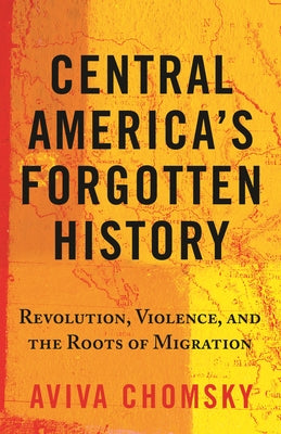 Central America's Forgotten History: Revolution, Violence, and the Roots of Migration by Chomsky, Aviva