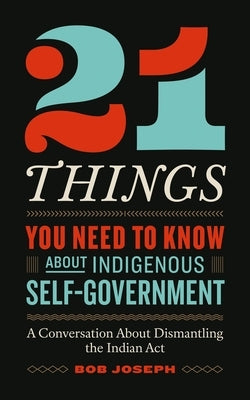 21 Things You Need to Know about Indigenous Self-Government: A Conversation about Dismantling the Indian ACT by Joseph, Bob