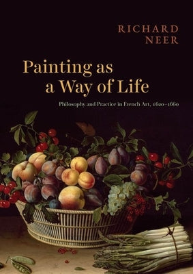 Painting as a Way of Life: Philosophy and Practice in French Art, 1620-1660 by Neer, Richard