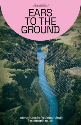 Ears to the Ground: Adventures in Field Recording & Electronic Music by Murphy, Ben