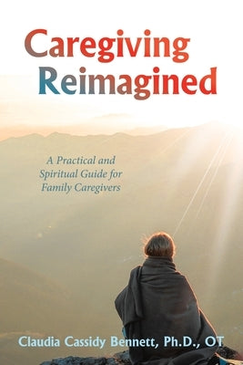 Caregiving Reimagined: A Practical and Spiritual Guide for Family Caregivers by Bennett, Claudia Cassidy