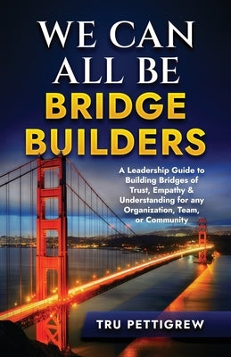 We Can All Be Bridge Builders: A Leadership Guide to Building Bridges of Trust, Empathy & Understanding for any Organization, Team, or Community by Pettigrew, Tru